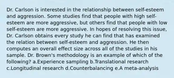 Dr. Carlson is interested in the relationship between self-esteem and aggression. Some studies find that people with high self-esteem are more aggressive, but others find that people with low self-esteem are more aggressive. In hopes of resolving this issue, Dr. Carlson obtains every study he can find that has examined the relation between self-esteem and aggression. He then computes an overall effect size across all of the studies in his sample. Dr. Brown's methodology is an example of which of the following? a.Experience sampling b.Translational research c.Longitudinal research d.Counterbalancing e.A meta-analysis