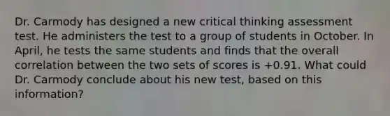 Dr. Carmody has designed a new critical thinking assessment test. He administers the test to a group of students in October. In April, he tests the same students and finds that the overall correlation between the two sets of scores is +0.91. What could Dr. Carmody conclude about his new test, based on this information?