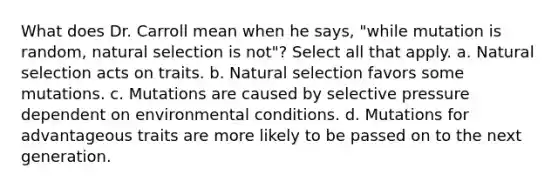 What does Dr. Carroll mean when he says, "while mutation is random, natural selection is not"? Select all that apply. a. Natural selection acts on traits. b. Natural selection favors some mutations. c. Mutations are caused by selective pressure dependent on environmental conditions. d. Mutations for advantageous traits are more likely to be passed on to the next generation.