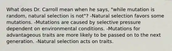 What does Dr. Carroll mean when he says, "while mutation is random, natural selection is not"? -Natural selection favors some mutations. -Mutations are caused by selective pressure dependent on environmental conditions. -Mutations for advantageous traits are more likely to be passed on to the next generation. -Natural selection acts on traits.