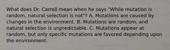 What does Dr. Carroll mean when he says "While mutation is random, natural selection is not"? A. Mutations are caused by changes in the environment. B. Mutations are random, and natural selection is unpredictable. C. Mutations appear at random, but only specific mutations are favored depending upon the environment.