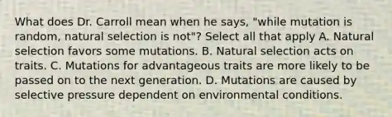 What does Dr. Carroll mean when he says, "while mutation is random, natural selection is not"? Select all that apply A. Natural selection favors some mutations. B. Natural selection acts on traits. C. Mutations for advantageous traits are more likely to be passed on to the next generation. D. Mutations are caused by selective pressure dependent on environmental conditions.