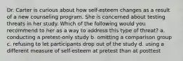 Dr. Carter is curious about how self-esteem changes as a result of a new counseling program. She is concerned about testing threats in her study. Which of the following would you recommend to her as a way to address this type of threat? a. conducting a pretest-only study b. omitting a comparison group c. refusing to let participants drop out of the study d. using a different measure of self-esteem at pretest than at posttest