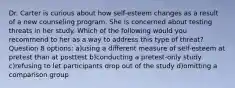 Dr. Carter is curious about how self-esteem changes as a result of a new counseling program. She is concerned about testing threats in her study. Which of the following would you recommend to her as a way to address this type of threat? Question 8 options: a)using a different measure of self-esteem at pretest than at posttest b)conducting a pretest-only study c)refusing to let participants drop out of the study d)omitting a comparison group