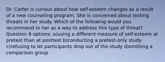 Dr. Carter is curious about how self-esteem changes as a result of a new counseling program. She is concerned about testing threats in her study. Which of the following would you recommend to her as a way to address this type of threat? Question 8 options: a)using a different measure of self-esteem at pretest than at posttest b)conducting a pretest-only study c)refusing to let participants drop out of the study d)omitting a comparison group