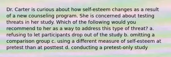 Dr. Carter is curious about how self-esteem changes as a result of a new counseling program. She is concerned about testing threats in her study. Which of the following would you recommend to her as a way to address this type of threat? a. refusing to let participants drop out of the study b. omitting a comparison group c. using a different measure of self-esteem at pretest than at posttest d. conducting a pretest-only study