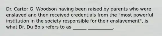 Dr. Carter G. Woodson having been raised by parents who were enslaved and then received credentials from the "most powerful institution in the society responsible for their enslavement", is what Dr. Du Bois refers to as ______ ___________.