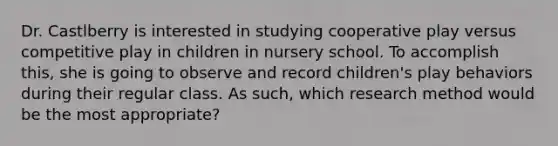 Dr. Castlberry is interested in studying cooperative play versus competitive play in children in nursery school. To accomplish this, she is going to observe and record children's play behaviors during their regular class. As such, which research method would be the most appropriate?