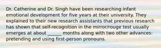 Dr. Catherine and Dr. Singh have been researching infant emotional development for five years at their university. They explained to their new research assistants that previous research has shown that self-recognition in the mirror/rouge test usually emerges at about ______ months along with two other advances: pretending and using first-person pronouns.