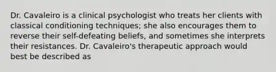 Dr. Cavaleiro is a clinical psychologist who treats her clients with <a href='https://www.questionai.com/knowledge/kI6awfNO2B-classical-conditioning' class='anchor-knowledge'>classical conditioning</a> techniques; she also encourages them to reverse their self-defeating beliefs, and sometimes she interprets their resistances. Dr. Cavaleiro's therapeutic approach would best be described as