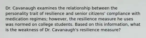 Dr. Cavanaugh examines the relationship between the personality trait of resilience and senior citizens' compliance with medication regimes; however, the resilience measure he uses was normed on college students. Based on this information, what is the weakness of Dr. Cavanaugh's resilience measure?