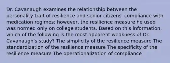 Dr. Cavanaugh examines the relationship between the personality trait of resilience and senior citizens' compliance with medication regimes; however, the resilience measure he used was normed only on college students. Based on this information, which of the following is the most apparent weakness of Dr. Cavanaugh's study? The simplicity of the resilience measure The standardization of the resilience measure The specificity of the resilience measure The operationalization of compliance