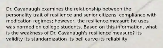 Dr. Cavanaugh examines the relationship between the personality trait of resilience and senior citizens' compliance with medication regimes; however, the resilience measure he uses was normed on college students. Based on this information, what is the weakness of Dr. Cavanaugh's resilience measure? its validity its standardization its bell curve its reliability