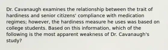 Dr. Cavanaugh examines the relationship between the trait of hardiness and senior citizens' compliance with medication regimes; however, the hardiness measure he uses was based on college students. Based on this information, which of the following is the most apparent weakness of Dr. Cavanaugh's study?