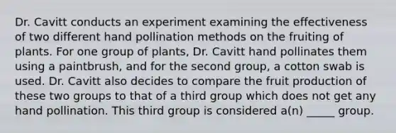 Dr. Cavitt conducts an experiment examining the effectiveness of two different hand pollination methods on the fruiting of plants. For one group of plants, Dr. Cavitt hand pollinates them using a paintbrush, and for the second group, a cotton swab is used. Dr. Cavitt also decides to compare the fruit production of these two groups to that of a third group which does not get any hand pollination. This third group is considered a(n) _____ group.