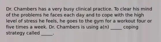 Dr. Chambers has a very busy clinical practice. To clear his mind of the problems he faces each day and to cope with the high level of stress he feels, he goes to the gym for a workout four or five times a week. Dr. Chambers is using a(n) _____ coping strategy called _____.