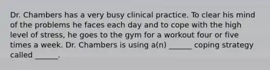 Dr. Chambers has a very busy clinical practice. To clear his mind of the problems he faces each day and to cope with the high level of stress, he goes to the gym for a workout four or five times a week. Dr. Chambers is using a(n) ______ coping strategy called ______.