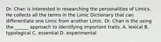 Dr. Chan is interested in researching the personalities of Limics. He collects all the terms in the Limic Dictionary that can differentiate one Limic from another Limic. Dr. Chan is the using the ______ approach to identifying important traits. A. lexical B. typological C. essential D. experimental