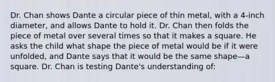 Dr. Chan shows Dante a circular piece of thin metal, with a 4-inch diameter, and allows Dante to hold it. Dr. Chan then folds the piece of metal over several times so that it makes a square. He asks the child what shape the piece of metal would be if it were unfolded, and Dante says that it would be the same shape—a square. Dr. Chan is testing Dante's understanding of: