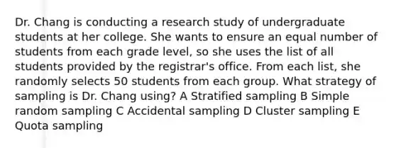 Dr. Chang is conducting a research study of undergraduate students at her college. She wants to ensure an equal number of students from each grade level, so she uses the list of all students provided by the registrar's office. From each list, she randomly selects 50 students from each group. What strategy of sampling is Dr. Chang using? A Stratified sampling B Simple random sampling C Accidental sampling D Cluster sampling E Quota sampling