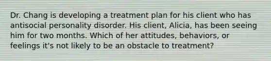 Dr. Chang is developing a treatment plan for his client who has antisocial personality disorder. His client, Alicia, has been seeing him for two months. Which of her attitudes, behaviors, or feelings it's not likely to be an obstacle to treatment?