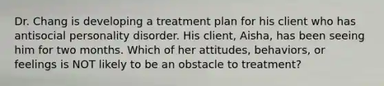 Dr. Chang is developing a treatment plan for his client who has antisocial personality disorder. His client, Aisha, has been seeing him for two months. Which of her attitudes, behaviors, or feelings is NOT likely to be an obstacle to treatment?