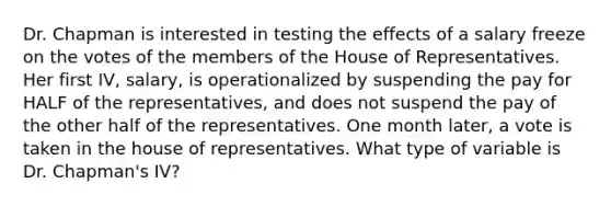 Dr. Chapman is interested in testing the effects of a salary freeze on the votes of the members of the House of Representatives. Her first IV, salary, is operationalized by suspending the pay for HALF of the representatives, and does not suspend the pay of the other half of the representatives. One month later, a vote is taken in the house of representatives. What type of variable is Dr. Chapman's IV?