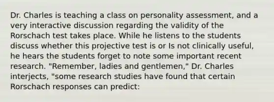 Dr. Charles is teaching a class on personality assessment, and a very interactive discussion regarding the validity of the Rorschach test takes place. While he listens to the students discuss whether this projective test is or Is not clinically useful, he hears the students forget to note some important recent research. "Remember, ladies and gentlemen," Dr. Charles interjects, "some research studies have found that certain Rorschach responses can predict: