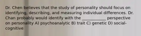 Dr. Chen believes that the study of personality should focus on identifying, describing, and measuring individual differences. Dr. Chan probably would identify with the ____________ perspective on personality A) psychoanalytic B) trait C) genetic D) social-cognitive