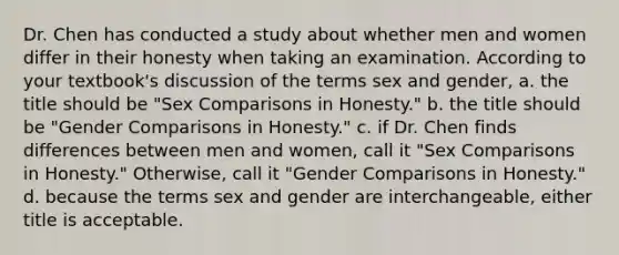 Dr. Chen has conducted a study about whether men and women differ in their honesty when taking an examination. According to your textbook's discussion of the terms sex and gender, a. the title should be "Sex Comparisons in Honesty." b. the title should be "Gender Comparisons in Honesty." c. if Dr. Chen finds differences between men and women, call it "Sex Comparisons in Honesty." Otherwise, call it "Gender Comparisons in Honesty." d. because the terms sex and gender are interchangeable, either title is acceptable.