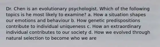 Dr. Chen is an evolutionary psychologist. Which of the following topics is he most likely to examine? a. How a situation shapes our emotions and behaviour b. How genetic predispositions contribute to individual uniqueness c. How an extraordinary individual contributes to our society d. How we evolved through natural selection to become who we are