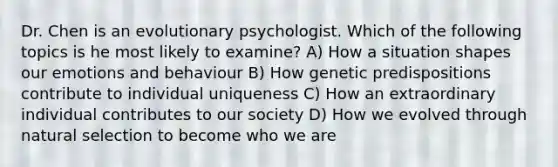 Dr. Chen is an evolutionary psychologist. Which of the following topics is he most likely to examine? A) How a situation shapes our emotions and behaviour B) How genetic predispositions contribute to individual uniqueness C) How an extraordinary individual contributes to our society D) How we evolved through natural selection to become who we are