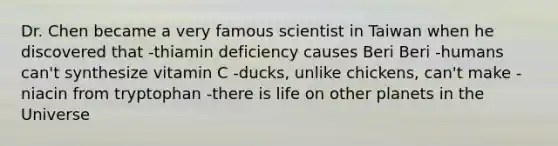 Dr. Chen became a very famous scientist in Taiwan when he discovered that -thiamin deficiency causes Beri Beri -humans can't synthesize vitamin C -ducks, unlike chickens, can't make -niacin from tryptophan -there is life on other planets in the Universe