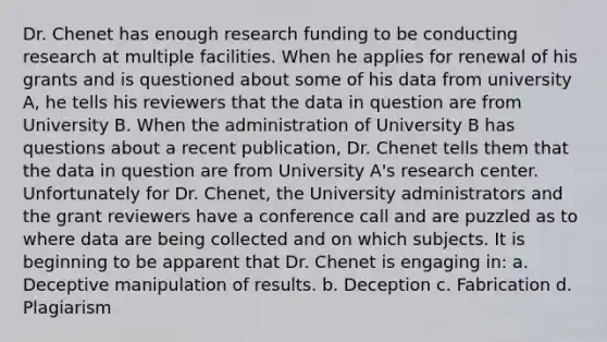 Dr. Chenet has enough research funding to be conducting research at multiple facilities. When he applies for renewal of his grants and is questioned about some of his data from university A, he tells his reviewers that the data in question are from University B. When the administration of University B has questions about a recent publication, Dr. Chenet tells them that the data in question are from University A's research center. Unfortunately for Dr. Chenet, the University administrators and the grant reviewers have a conference call and are puzzled as to where data are being collected and on which subjects. It is beginning to be apparent that Dr. Chenet is engaging in: a. Deceptive manipulation of results. b. Deception c. Fabrication d. Plagiarism