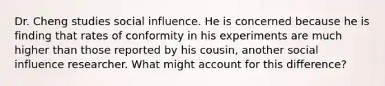 Dr. Cheng studies social influence. He is concerned because he is finding that rates of conformity in his experiments are much higher than those reported by his cousin, another social influence researcher. What might account for this difference?