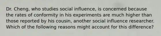 Dr. Cheng, who studies social influence, is concerned because the rates of conformity in his experiments are much higher than those reported by his cousin, another social influence researcher. Which of the following reasons might account for this difference?