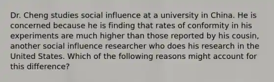 Dr. Cheng studies <a href='https://www.questionai.com/knowledge/kO4dMbNCii-social-influence' class='anchor-knowledge'>social influence</a> at a university in China. He is concerned because he is finding that rates of conformity in his experiments are much higher than those reported by his cousin, another social influence researcher who does his research in the United States. Which of the following reasons might account for this difference?