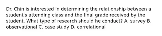 Dr. Chin is interested in determining the relationship between a student's attending class and the final grade received by the student. What type of research should he conduct? A. survey B. observational C. case study D. correlational