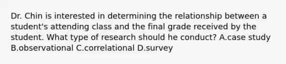 Dr. Chin is interested in determining the relationship between a student's attending class and the final grade received by the student. What type of research should he conduct? A.case study B.observational C.correlational D.survey