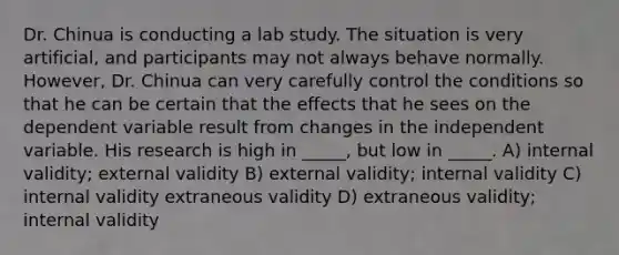 Dr. Chinua is conducting a lab study. The situation is very artificial, and participants may not always behave normally. However, Dr. Chinua can very carefully control the conditions so that he can be certain that the effects that he sees on the dependent variable result from changes in the independent variable. His research is high in _____, but low in _____. A) internal validity; external validity B) external validity; internal validity C) internal validity extraneous validity D) extraneous validity; internal validity