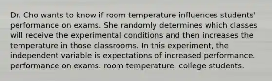 Dr. Cho wants to know if room temperature influences students' performance on exams. She randomly determines which classes will receive the experimental conditions and then increases the temperature in those classrooms. In this experiment, the independent variable is expectations of increased performance. performance on exams. room temperature. college students.