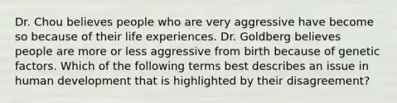 Dr. Chou believes people who are very aggressive have become so because of their life experiences. Dr. Goldberg believes people are more or less aggressive from birth because of genetic factors. Which of the following terms best describes an issue in human development that is highlighted by their disagreement?