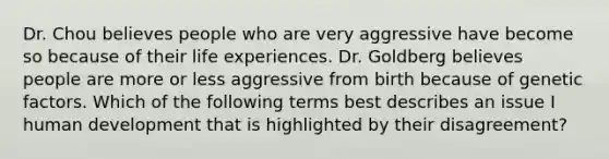 Dr. Chou believes people who are very aggressive have become so because of their life experiences. Dr. Goldberg believes people are more or less aggressive from birth because of genetic factors. Which of the following terms best describes an issue I human development that is highlighted by their disagreement?