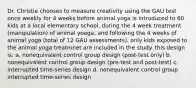 Dr. Christie chooses to measure creativity using the GAU test once weekly for 4 weeks before animal yoga is introduced to 60 kids at a local elementary school, during the 4 week treatment (manipulation) of animal yoaga, and following the 4 weeks of animal yoga (total of 12 GAU assessments). only kids exposed to the animal yoga treatmnet are included in the study. this design is: a. nonequivalent control group design (post-test only) b. nonequivalent control group design (pre-test and post-test) c. interrupted time-series design d. nonequivalent control group interrupted time-series design