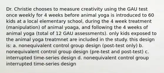 Dr. Christie chooses to measure creativity using the GAU test once weekly for 4 weeks before animal yoga is introduced to 60 kids at a local elementary school, during the 4 week treatment (manipulation) of animal yoaga, and following the 4 weeks of animal yoga (total of 12 GAU assessments). only kids exposed to the animal yoga treatmnet are included in the study. this design is: a. nonequivalent control group design (post-test only) b. nonequivalent control group design (pre-test and post-test) c. interrupted time-series design d. nonequivalent control group interrupted time-series design