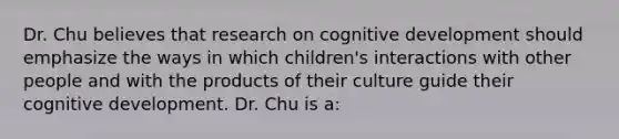 Dr. Chu believes that research on cognitive development should emphasize the ways in which children's interactions with other people and with the products of their culture guide their cognitive development. Dr. Chu is a: