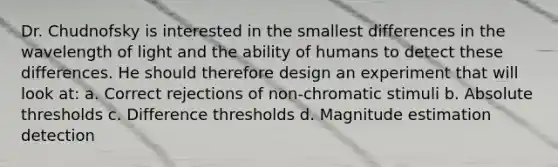 Dr. Chudnofsky is interested in the smallest differences in the wavelength of light and the ability of humans to detect these differences. He should therefore design an experiment that will look at: a. Correct rejections of non-chromatic stimuli b. Absolute thresholds c. Difference thresholds d. Magnitude estimation detection