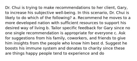 Dr. Chui is trying to make recommendations to her client, Gary, to increase his subjective well-being. In this scenario, Dr. Chui is likely to do which of the following? a. Recommend he moves to a more developed nation with sufficient resources to support his desired way of living b. Tailor specific feedback for Gary since no one single recommendation is appropriate for everyone c. Ask for suggestions from his family, coworkers, and friends to give him insights from the people who know him best d. Suggest he boosts his immune system and donates to charity since these are things happy people tend to experience and do