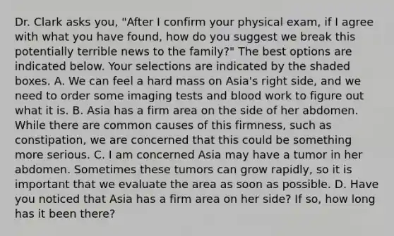 Dr. Clark asks you, "After I confirm your physical exam, if I agree with what you have found, how do you suggest we break this potentially terrible news to the family?" The best options are indicated below. Your selections are indicated by the shaded boxes. A. We can feel a hard mass on Asia's right side, and we need to order some imaging tests and blood work to figure out what it is. B. Asia has a firm area on the side of her abdomen. While there are common causes of this firmness, such as constipation, we are concerned that this could be something more serious. C. I am concerned Asia may have a tumor in her abdomen. Sometimes these tumors can grow rapidly, so it is important that we evaluate the area as soon as possible. D. Have you noticed that Asia has a firm area on her side? If so, how long has it been there?