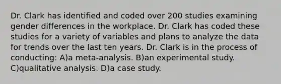 Dr. Clark has identified and coded over 200 studies examining gender differences in the workplace. Dr. Clark has coded these studies for a variety of variables and plans to analyze the data for trends over the last ten years. Dr. Clark is in the process of conducting: A)a meta-analysis. B)an experimental study. C)qualitative analysis. D)a case study.